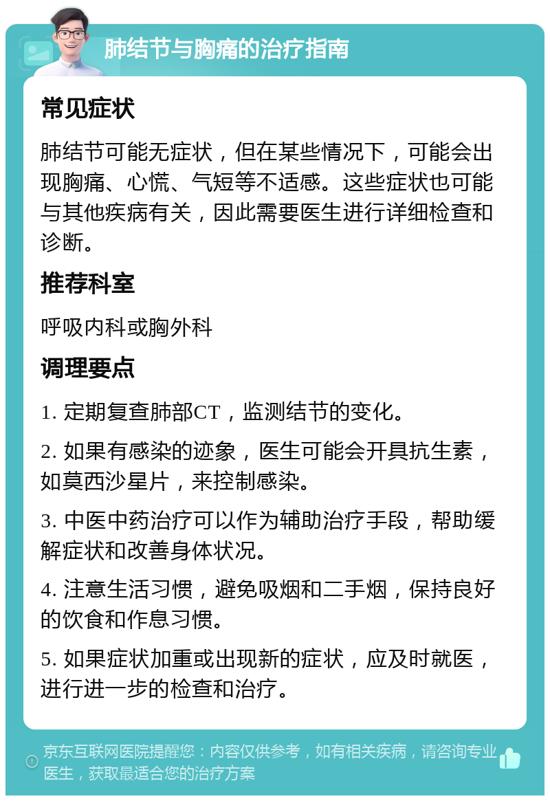 肺结节与胸痛的治疗指南 常见症状 肺结节可能无症状，但在某些情况下，可能会出现胸痛、心慌、气短等不适感。这些症状也可能与其他疾病有关，因此需要医生进行详细检查和诊断。 推荐科室 呼吸内科或胸外科 调理要点 1. 定期复查肺部CT，监测结节的变化。 2. 如果有感染的迹象，医生可能会开具抗生素，如莫西沙星片，来控制感染。 3. 中医中药治疗可以作为辅助治疗手段，帮助缓解症状和改善身体状况。 4. 注意生活习惯，避免吸烟和二手烟，保持良好的饮食和作息习惯。 5. 如果症状加重或出现新的症状，应及时就医，进行进一步的检查和治疗。