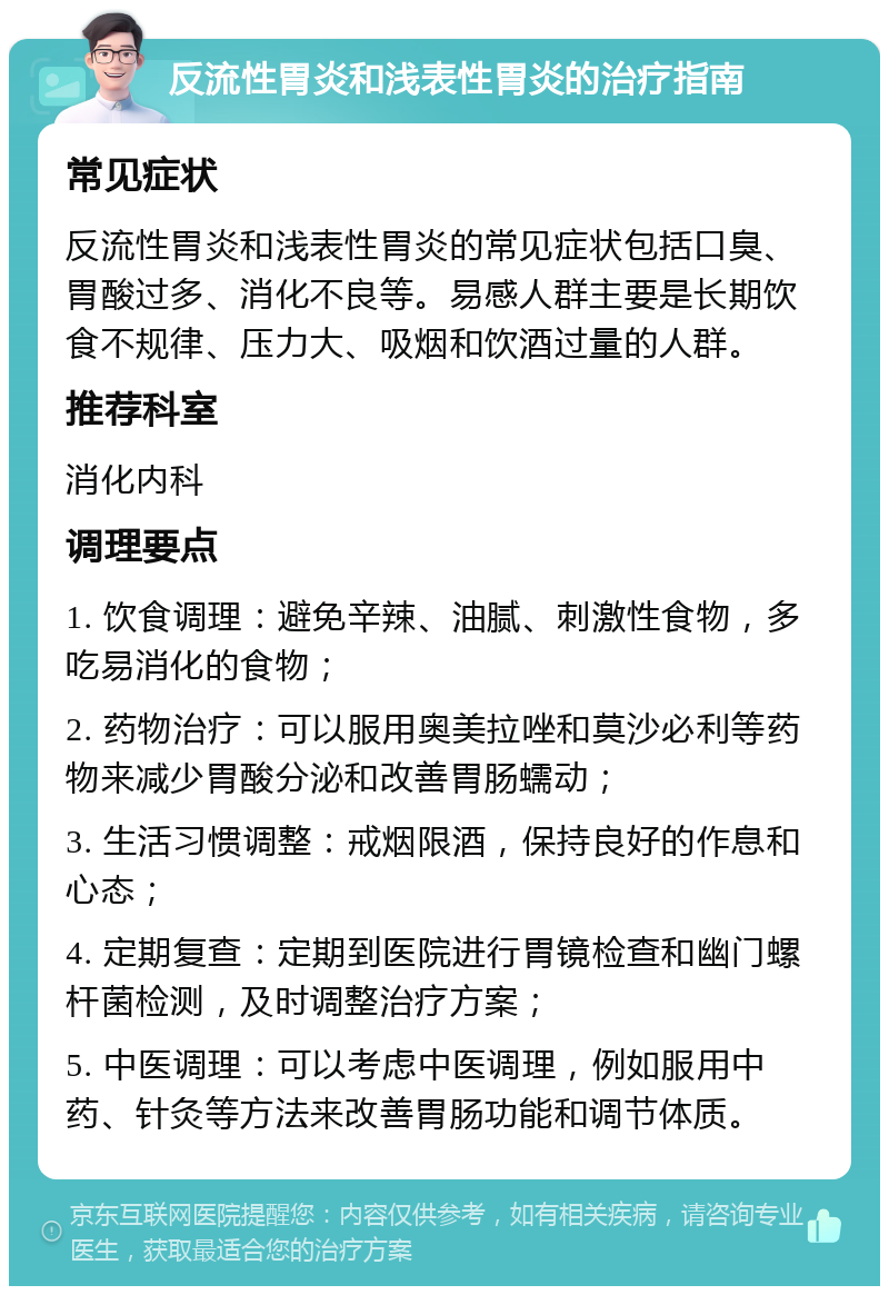 反流性胃炎和浅表性胃炎的治疗指南 常见症状 反流性胃炎和浅表性胃炎的常见症状包括口臭、胃酸过多、消化不良等。易感人群主要是长期饮食不规律、压力大、吸烟和饮酒过量的人群。 推荐科室 消化内科 调理要点 1. 饮食调理：避免辛辣、油腻、刺激性食物，多吃易消化的食物； 2. 药物治疗：可以服用奥美拉唑和莫沙必利等药物来减少胃酸分泌和改善胃肠蠕动； 3. 生活习惯调整：戒烟限酒，保持良好的作息和心态； 4. 定期复查：定期到医院进行胃镜检查和幽门螺杆菌检测，及时调整治疗方案； 5. 中医调理：可以考虑中医调理，例如服用中药、针灸等方法来改善胃肠功能和调节体质。