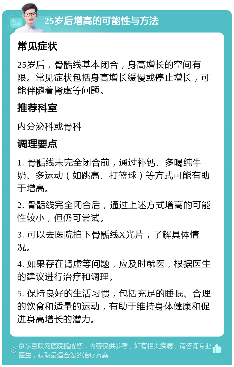 25岁后增高的可能性与方法 常见症状 25岁后，骨骺线基本闭合，身高增长的空间有限。常见症状包括身高增长缓慢或停止增长，可能伴随着肾虚等问题。 推荐科室 内分泌科或骨科 调理要点 1. 骨骺线未完全闭合前，通过补钙、多喝纯牛奶、多运动（如跳高、打篮球）等方式可能有助于增高。 2. 骨骺线完全闭合后，通过上述方式增高的可能性较小，但仍可尝试。 3. 可以去医院拍下骨骺线X光片，了解具体情况。 4. 如果存在肾虚等问题，应及时就医，根据医生的建议进行治疗和调理。 5. 保持良好的生活习惯，包括充足的睡眠、合理的饮食和适量的运动，有助于维持身体健康和促进身高增长的潜力。