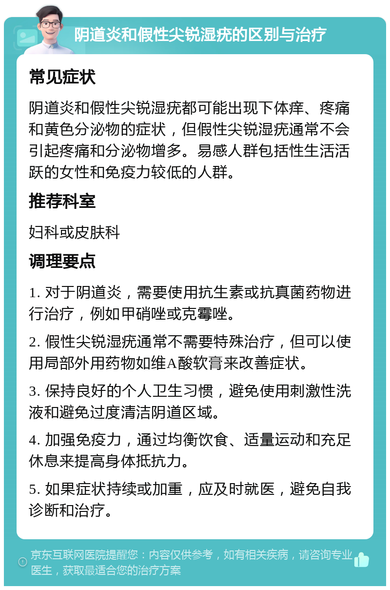 阴道炎和假性尖锐湿疣的区别与治疗 常见症状 阴道炎和假性尖锐湿疣都可能出现下体痒、疼痛和黄色分泌物的症状，但假性尖锐湿疣通常不会引起疼痛和分泌物增多。易感人群包括性生活活跃的女性和免疫力较低的人群。 推荐科室 妇科或皮肤科 调理要点 1. 对于阴道炎，需要使用抗生素或抗真菌药物进行治疗，例如甲硝唑或克霉唑。 2. 假性尖锐湿疣通常不需要特殊治疗，但可以使用局部外用药物如维A酸软膏来改善症状。 3. 保持良好的个人卫生习惯，避免使用刺激性洗液和避免过度清洁阴道区域。 4. 加强免疫力，通过均衡饮食、适量运动和充足休息来提高身体抵抗力。 5. 如果症状持续或加重，应及时就医，避免自我诊断和治疗。