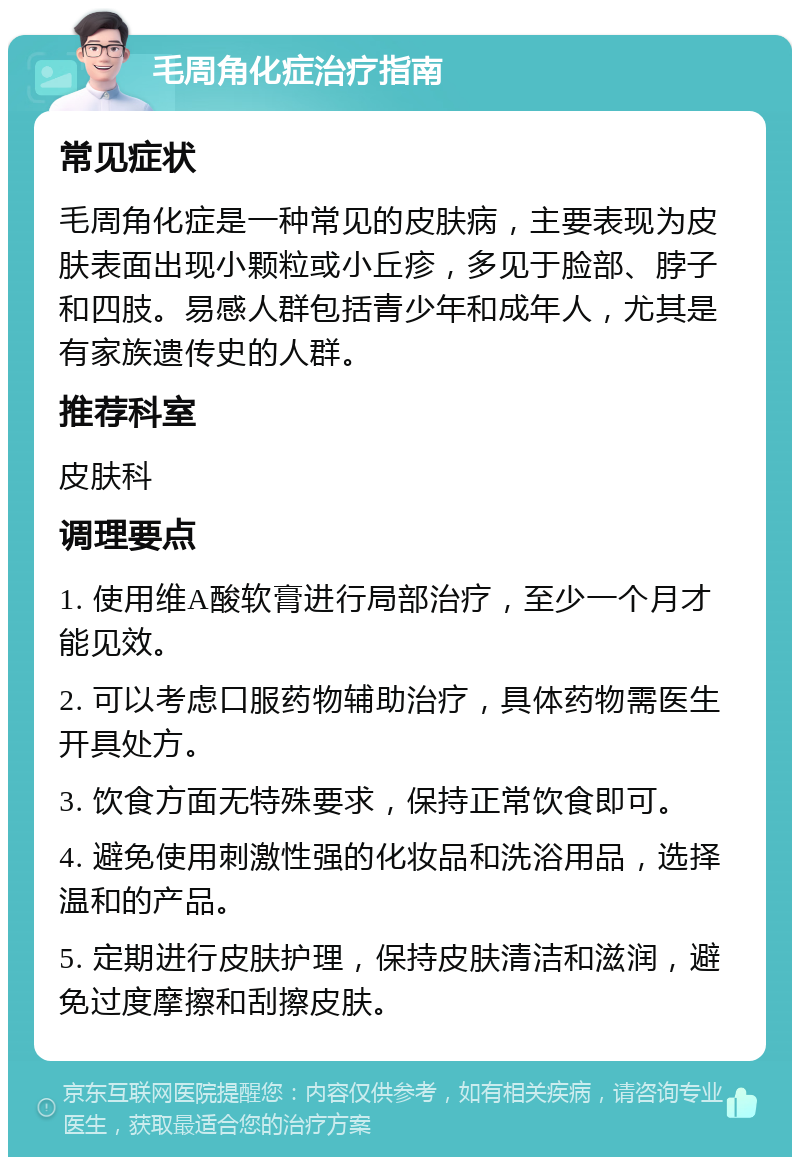 毛周角化症治疗指南 常见症状 毛周角化症是一种常见的皮肤病，主要表现为皮肤表面出现小颗粒或小丘疹，多见于脸部、脖子和四肢。易感人群包括青少年和成年人，尤其是有家族遗传史的人群。 推荐科室 皮肤科 调理要点 1. 使用维A酸软膏进行局部治疗，至少一个月才能见效。 2. 可以考虑口服药物辅助治疗，具体药物需医生开具处方。 3. 饮食方面无特殊要求，保持正常饮食即可。 4. 避免使用刺激性强的化妆品和洗浴用品，选择温和的产品。 5. 定期进行皮肤护理，保持皮肤清洁和滋润，避免过度摩擦和刮擦皮肤。