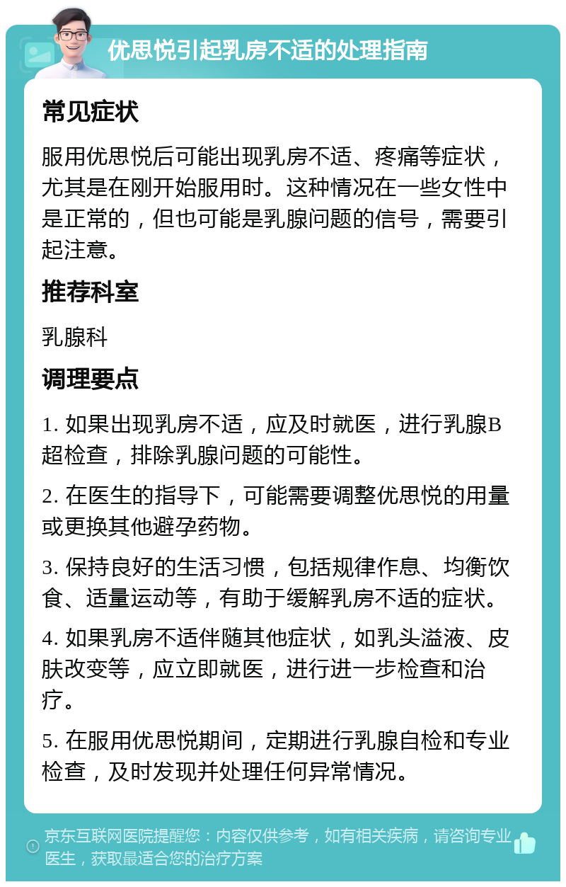 优思悦引起乳房不适的处理指南 常见症状 服用优思悦后可能出现乳房不适、疼痛等症状，尤其是在刚开始服用时。这种情况在一些女性中是正常的，但也可能是乳腺问题的信号，需要引起注意。 推荐科室 乳腺科 调理要点 1. 如果出现乳房不适，应及时就医，进行乳腺B超检查，排除乳腺问题的可能性。 2. 在医生的指导下，可能需要调整优思悦的用量或更换其他避孕药物。 3. 保持良好的生活习惯，包括规律作息、均衡饮食、适量运动等，有助于缓解乳房不适的症状。 4. 如果乳房不适伴随其他症状，如乳头溢液、皮肤改变等，应立即就医，进行进一步检查和治疗。 5. 在服用优思悦期间，定期进行乳腺自检和专业检查，及时发现并处理任何异常情况。