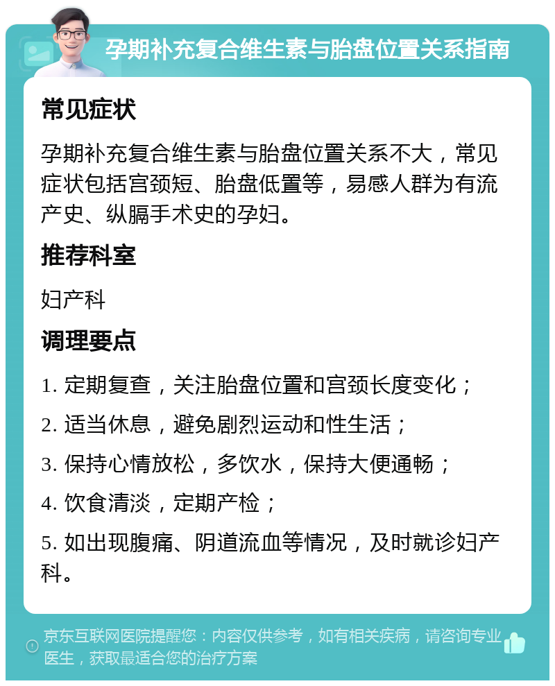 孕期补充复合维生素与胎盘位置关系指南 常见症状 孕期补充复合维生素与胎盘位置关系不大，常见症状包括宫颈短、胎盘低置等，易感人群为有流产史、纵膈手术史的孕妇。 推荐科室 妇产科 调理要点 1. 定期复查，关注胎盘位置和宫颈长度变化； 2. 适当休息，避免剧烈运动和性生活； 3. 保持心情放松，多饮水，保持大便通畅； 4. 饮食清淡，定期产检； 5. 如出现腹痛、阴道流血等情况，及时就诊妇产科。