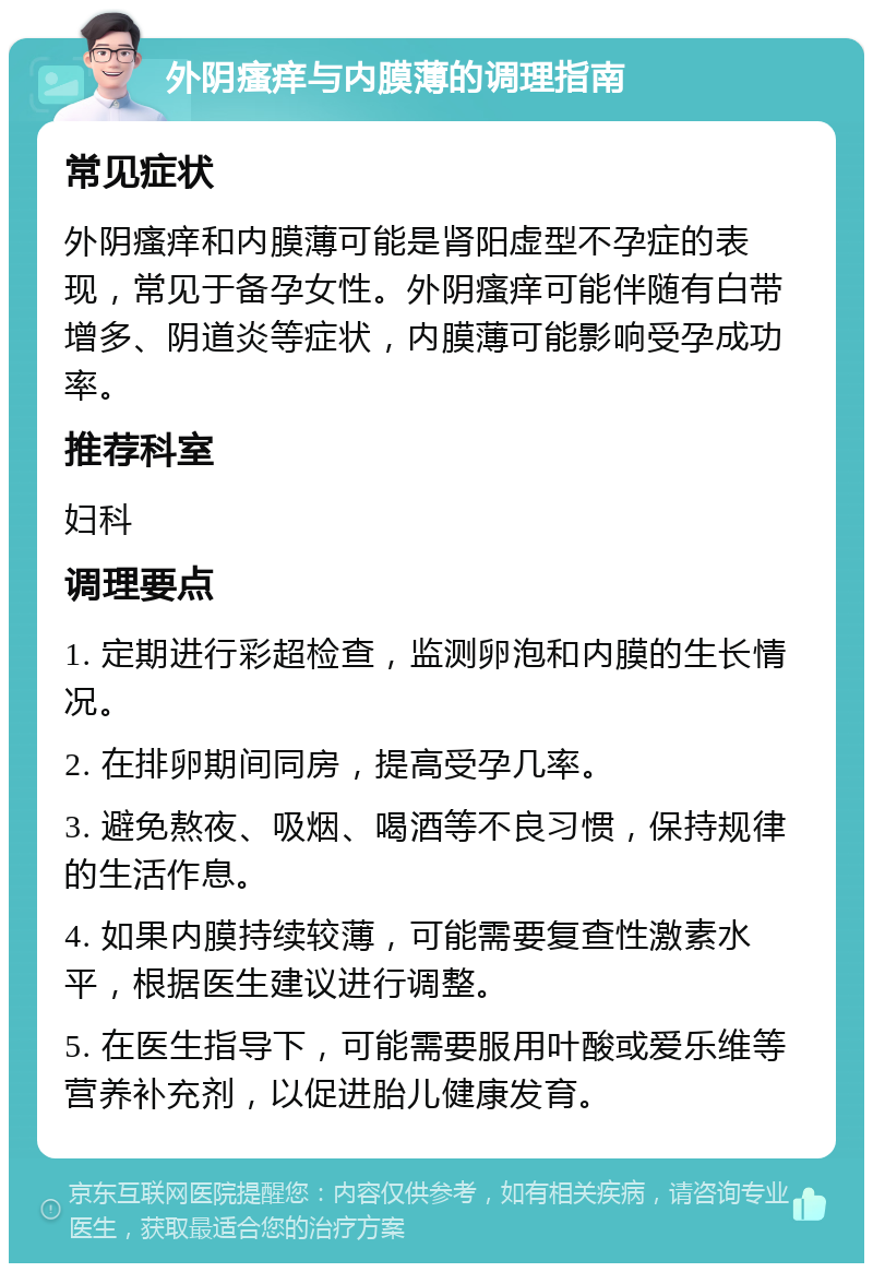 外阴瘙痒与内膜薄的调理指南 常见症状 外阴瘙痒和内膜薄可能是肾阳虚型不孕症的表现，常见于备孕女性。外阴瘙痒可能伴随有白带增多、阴道炎等症状，内膜薄可能影响受孕成功率。 推荐科室 妇科 调理要点 1. 定期进行彩超检查，监测卵泡和内膜的生长情况。 2. 在排卵期间同房，提高受孕几率。 3. 避免熬夜、吸烟、喝酒等不良习惯，保持规律的生活作息。 4. 如果内膜持续较薄，可能需要复查性激素水平，根据医生建议进行调整。 5. 在医生指导下，可能需要服用叶酸或爱乐维等营养补充剂，以促进胎儿健康发育。