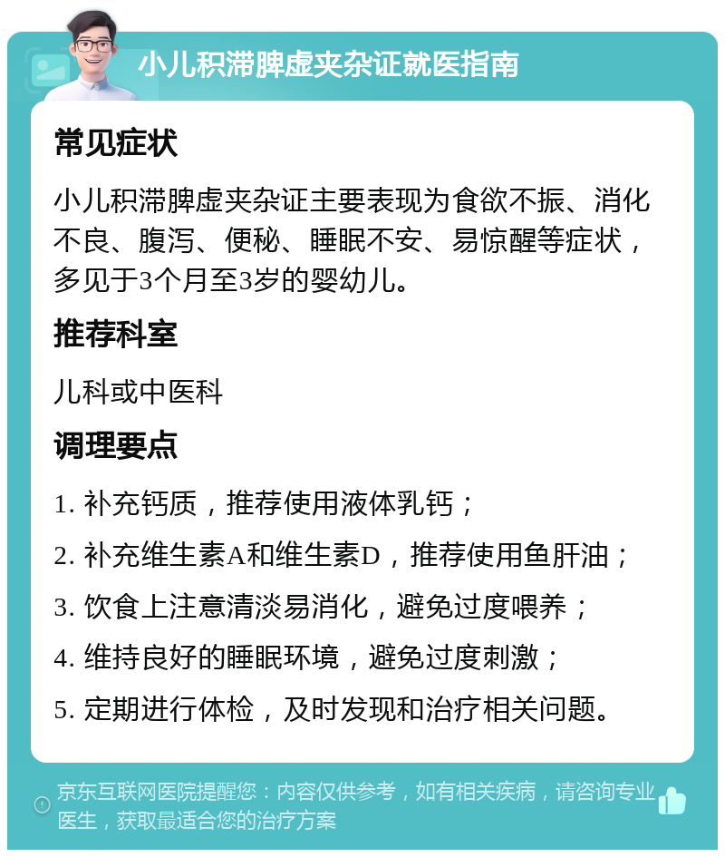 小儿积滞脾虚夹杂证就医指南 常见症状 小儿积滞脾虚夹杂证主要表现为食欲不振、消化不良、腹泻、便秘、睡眠不安、易惊醒等症状，多见于3个月至3岁的婴幼儿。 推荐科室 儿科或中医科 调理要点 1. 补充钙质，推荐使用液体乳钙； 2. 补充维生素A和维生素D，推荐使用鱼肝油； 3. 饮食上注意清淡易消化，避免过度喂养； 4. 维持良好的睡眠环境，避免过度刺激； 5. 定期进行体检，及时发现和治疗相关问题。