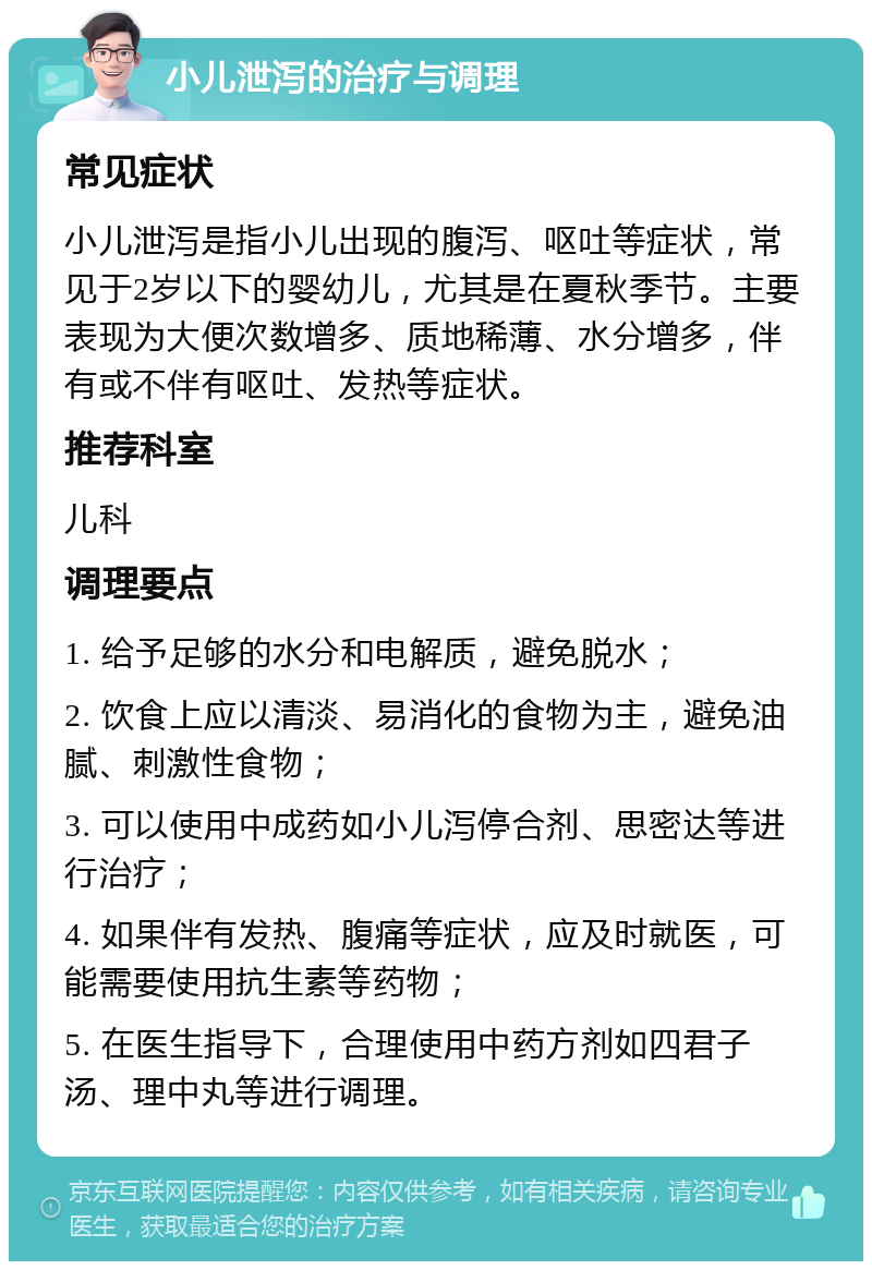 小儿泄泻的治疗与调理 常见症状 小儿泄泻是指小儿出现的腹泻、呕吐等症状，常见于2岁以下的婴幼儿，尤其是在夏秋季节。主要表现为大便次数增多、质地稀薄、水分增多，伴有或不伴有呕吐、发热等症状。 推荐科室 儿科 调理要点 1. 给予足够的水分和电解质，避免脱水； 2. 饮食上应以清淡、易消化的食物为主，避免油腻、刺激性食物； 3. 可以使用中成药如小儿泻停合剂、思密达等进行治疗； 4. 如果伴有发热、腹痛等症状，应及时就医，可能需要使用抗生素等药物； 5. 在医生指导下，合理使用中药方剂如四君子汤、理中丸等进行调理。