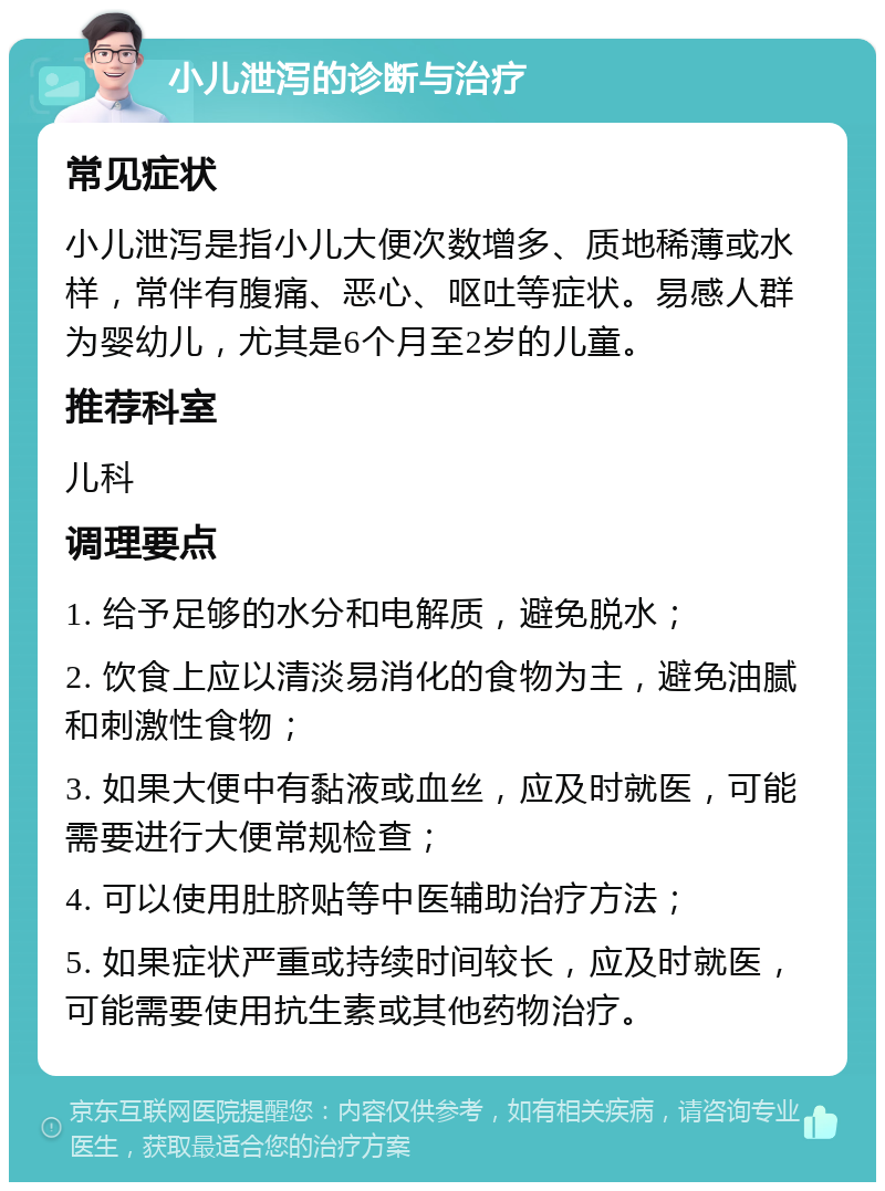 小儿泄泻的诊断与治疗 常见症状 小儿泄泻是指小儿大便次数增多、质地稀薄或水样，常伴有腹痛、恶心、呕吐等症状。易感人群为婴幼儿，尤其是6个月至2岁的儿童。 推荐科室 儿科 调理要点 1. 给予足够的水分和电解质，避免脱水； 2. 饮食上应以清淡易消化的食物为主，避免油腻和刺激性食物； 3. 如果大便中有黏液或血丝，应及时就医，可能需要进行大便常规检查； 4. 可以使用肚脐贴等中医辅助治疗方法； 5. 如果症状严重或持续时间较长，应及时就医，可能需要使用抗生素或其他药物治疗。