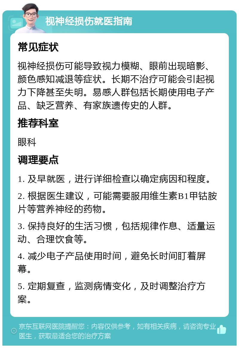 视神经损伤就医指南 常见症状 视神经损伤可能导致视力模糊、眼前出现暗影、颜色感知减退等症状。长期不治疗可能会引起视力下降甚至失明。易感人群包括长期使用电子产品、缺乏营养、有家族遗传史的人群。 推荐科室 眼科 调理要点 1. 及早就医，进行详细检查以确定病因和程度。 2. 根据医生建议，可能需要服用维生素B1甲钴胺片等营养神经的药物。 3. 保持良好的生活习惯，包括规律作息、适量运动、合理饮食等。 4. 减少电子产品使用时间，避免长时间盯着屏幕。 5. 定期复查，监测病情变化，及时调整治疗方案。