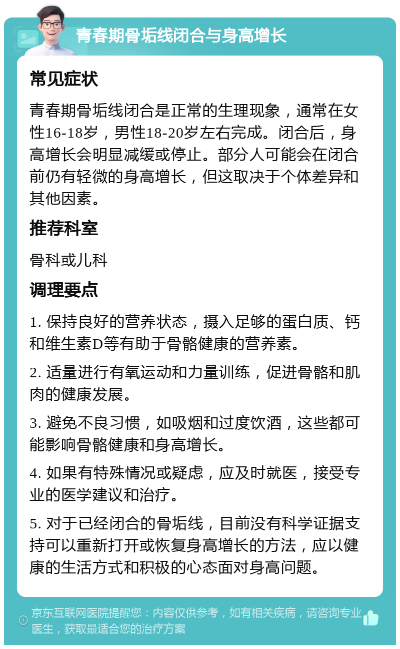 青春期骨垢线闭合与身高增长 常见症状 青春期骨垢线闭合是正常的生理现象，通常在女性16-18岁，男性18-20岁左右完成。闭合后，身高增长会明显减缓或停止。部分人可能会在闭合前仍有轻微的身高增长，但这取决于个体差异和其他因素。 推荐科室 骨科或儿科 调理要点 1. 保持良好的营养状态，摄入足够的蛋白质、钙和维生素D等有助于骨骼健康的营养素。 2. 适量进行有氧运动和力量训练，促进骨骼和肌肉的健康发展。 3. 避免不良习惯，如吸烟和过度饮酒，这些都可能影响骨骼健康和身高增长。 4. 如果有特殊情况或疑虑，应及时就医，接受专业的医学建议和治疗。 5. 对于已经闭合的骨垢线，目前没有科学证据支持可以重新打开或恢复身高增长的方法，应以健康的生活方式和积极的心态面对身高问题。