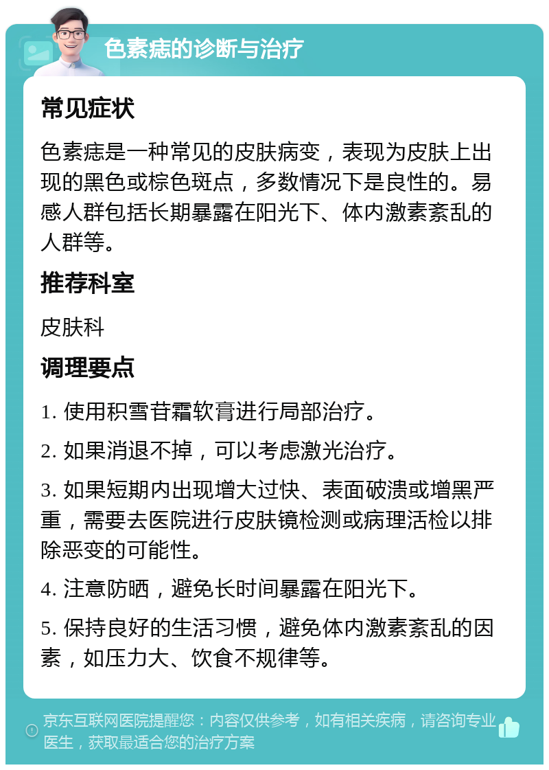 色素痣的诊断与治疗 常见症状 色素痣是一种常见的皮肤病变，表现为皮肤上出现的黑色或棕色斑点，多数情况下是良性的。易感人群包括长期暴露在阳光下、体内激素紊乱的人群等。 推荐科室 皮肤科 调理要点 1. 使用积雪苷霜软膏进行局部治疗。 2. 如果消退不掉，可以考虑激光治疗。 3. 如果短期内出现增大过快、表面破溃或增黑严重，需要去医院进行皮肤镜检测或病理活检以排除恶变的可能性。 4. 注意防晒，避免长时间暴露在阳光下。 5. 保持良好的生活习惯，避免体内激素紊乱的因素，如压力大、饮食不规律等。