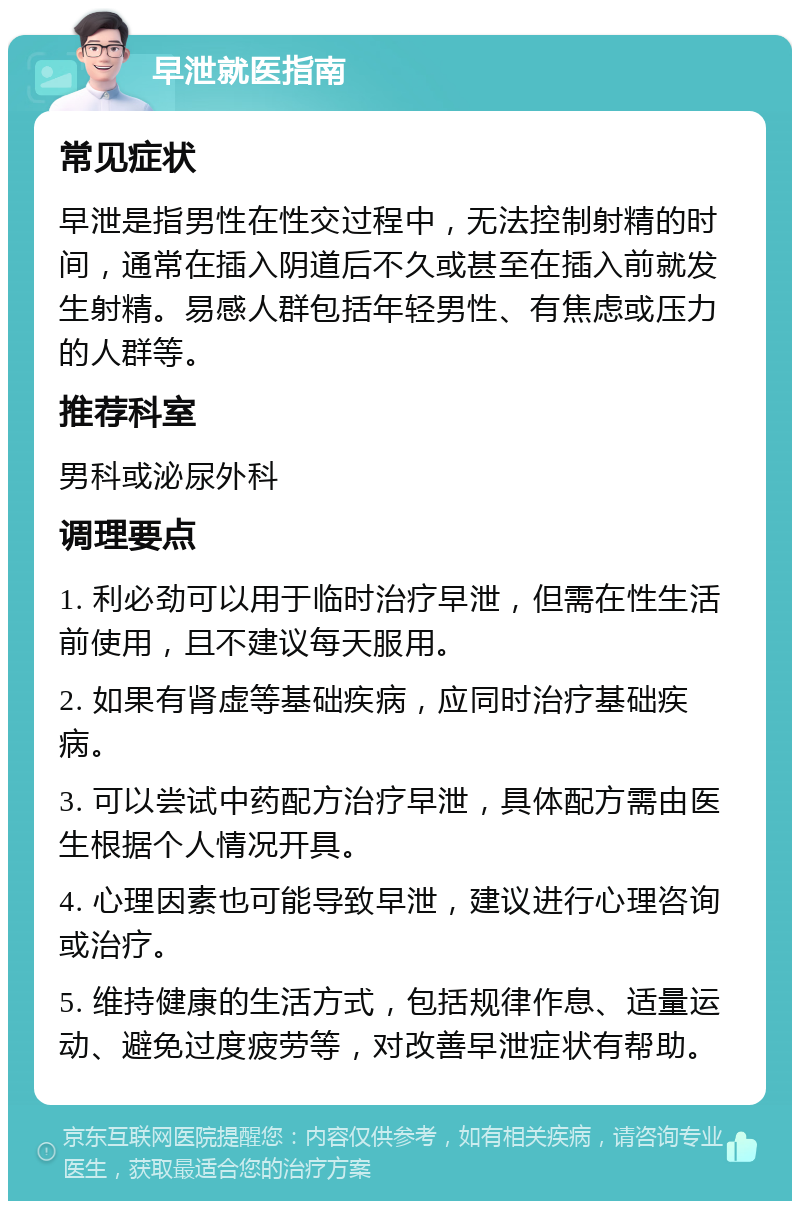 早泄就医指南 常见症状 早泄是指男性在性交过程中，无法控制射精的时间，通常在插入阴道后不久或甚至在插入前就发生射精。易感人群包括年轻男性、有焦虑或压力的人群等。 推荐科室 男科或泌尿外科 调理要点 1. 利必劲可以用于临时治疗早泄，但需在性生活前使用，且不建议每天服用。 2. 如果有肾虚等基础疾病，应同时治疗基础疾病。 3. 可以尝试中药配方治疗早泄，具体配方需由医生根据个人情况开具。 4. 心理因素也可能导致早泄，建议进行心理咨询或治疗。 5. 维持健康的生活方式，包括规律作息、适量运动、避免过度疲劳等，对改善早泄症状有帮助。