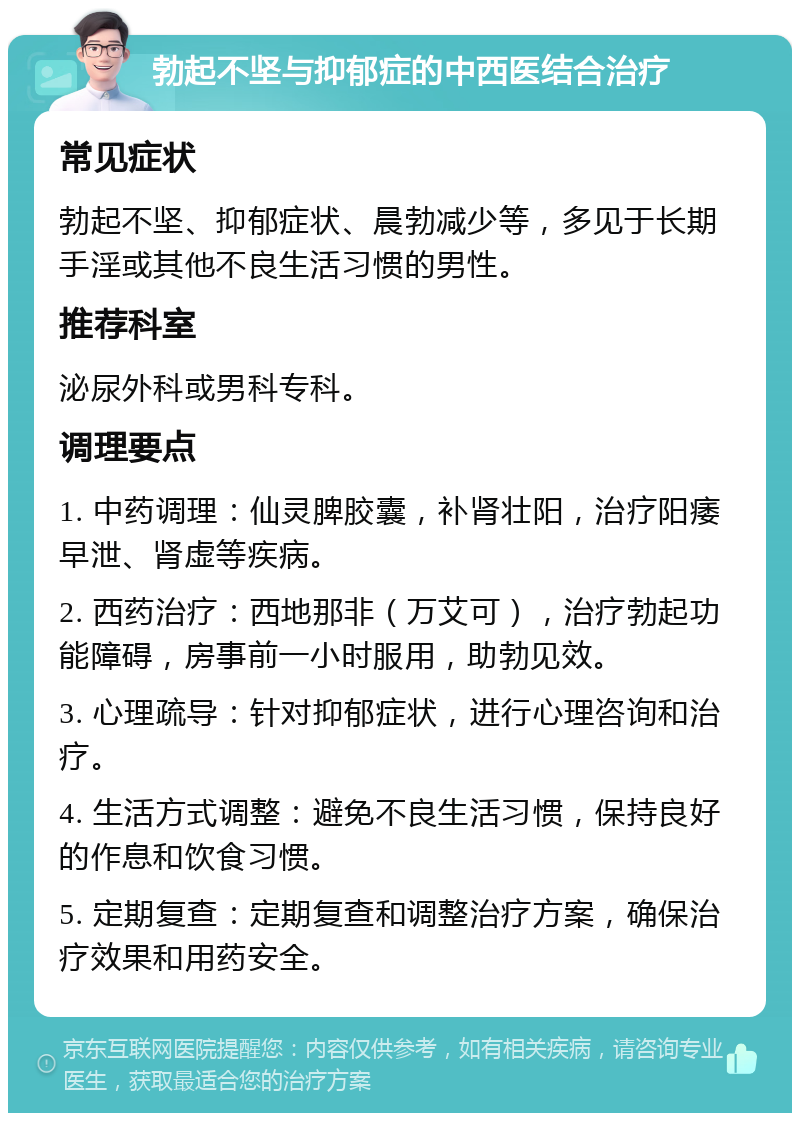 勃起不坚与抑郁症的中西医结合治疗 常见症状 勃起不坚、抑郁症状、晨勃减少等，多见于长期手淫或其他不良生活习惯的男性。 推荐科室 泌尿外科或男科专科。 调理要点 1. 中药调理：仙灵脾胶囊，补肾壮阳，治疗阳痿早泄、肾虚等疾病。 2. 西药治疗：西地那非（万艾可），治疗勃起功能障碍，房事前一小时服用，助勃见效。 3. 心理疏导：针对抑郁症状，进行心理咨询和治疗。 4. 生活方式调整：避免不良生活习惯，保持良好的作息和饮食习惯。 5. 定期复查：定期复查和调整治疗方案，确保治疗效果和用药安全。