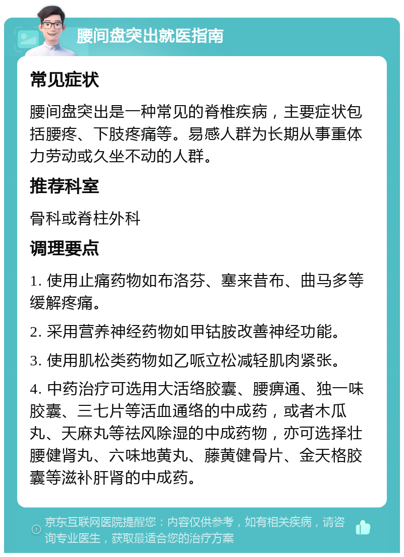 腰间盘突出就医指南 常见症状 腰间盘突出是一种常见的脊椎疾病，主要症状包括腰疼、下肢疼痛等。易感人群为长期从事重体力劳动或久坐不动的人群。 推荐科室 骨科或脊柱外科 调理要点 1. 使用止痛药物如布洛芬、塞来昔布、曲马多等缓解疼痛。 2. 采用营养神经药物如甲钴胺改善神经功能。 3. 使用肌松类药物如乙哌立松减轻肌肉紧张。 4. 中药治疗可选用大活络胶囊、腰痹通、独一味胶囊、三七片等活血通络的中成药，或者木瓜丸、天麻丸等祛风除湿的中成药物，亦可选择壮腰健肾丸、六味地黄丸、藤黄健骨片、金天格胶囊等滋补肝肾的中成药。