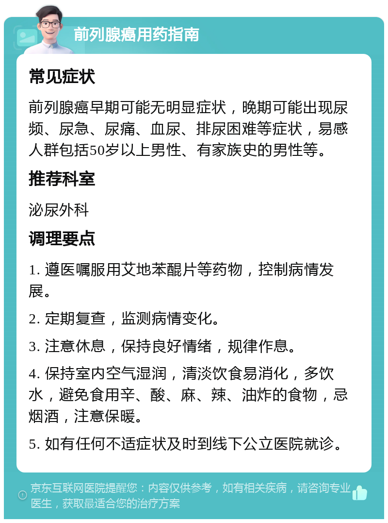 前列腺癌用药指南 常见症状 前列腺癌早期可能无明显症状，晚期可能出现尿频、尿急、尿痛、血尿、排尿困难等症状，易感人群包括50岁以上男性、有家族史的男性等。 推荐科室 泌尿外科 调理要点 1. 遵医嘱服用艾地苯醌片等药物，控制病情发展。 2. 定期复查，监测病情变化。 3. 注意休息，保持良好情绪，规律作息。 4. 保持室内空气湿润，清淡饮食易消化，多饮水，避免食用辛、酸、麻、辣、油炸的食物，忌烟酒，注意保暖。 5. 如有任何不适症状及时到线下公立医院就诊。