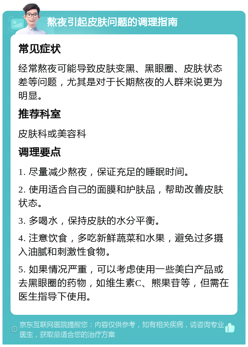 熬夜引起皮肤问题的调理指南 常见症状 经常熬夜可能导致皮肤变黑、黑眼圈、皮肤状态差等问题，尤其是对于长期熬夜的人群来说更为明显。 推荐科室 皮肤科或美容科 调理要点 1. 尽量减少熬夜，保证充足的睡眠时间。 2. 使用适合自己的面膜和护肤品，帮助改善皮肤状态。 3. 多喝水，保持皮肤的水分平衡。 4. 注意饮食，多吃新鲜蔬菜和水果，避免过多摄入油腻和刺激性食物。 5. 如果情况严重，可以考虑使用一些美白产品或去黑眼圈的药物，如维生素C、熊果苷等，但需在医生指导下使用。