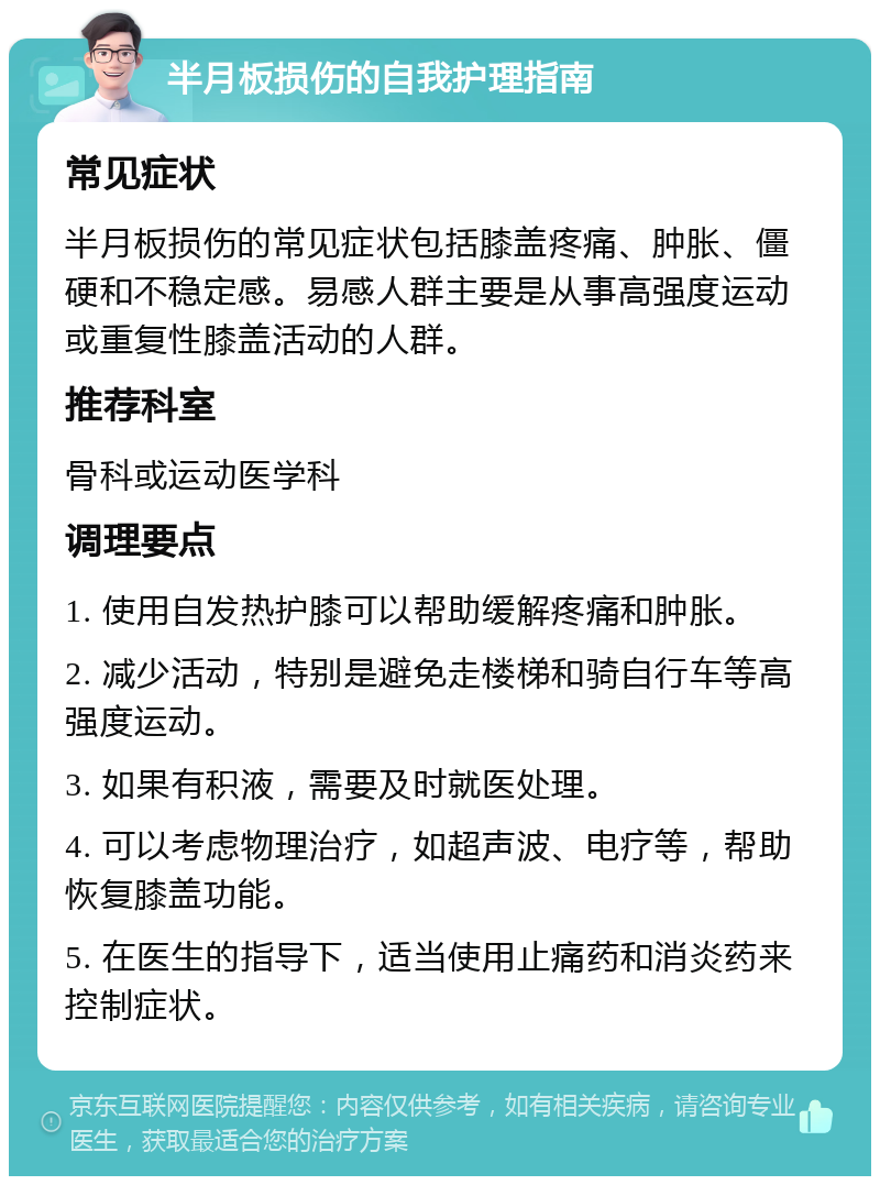 半月板损伤的自我护理指南 常见症状 半月板损伤的常见症状包括膝盖疼痛、肿胀、僵硬和不稳定感。易感人群主要是从事高强度运动或重复性膝盖活动的人群。 推荐科室 骨科或运动医学科 调理要点 1. 使用自发热护膝可以帮助缓解疼痛和肿胀。 2. 减少活动，特别是避免走楼梯和骑自行车等高强度运动。 3. 如果有积液，需要及时就医处理。 4. 可以考虑物理治疗，如超声波、电疗等，帮助恢复膝盖功能。 5. 在医生的指导下，适当使用止痛药和消炎药来控制症状。