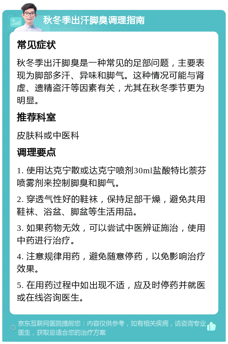 秋冬季出汗脚臭调理指南 常见症状 秋冬季出汗脚臭是一种常见的足部问题，主要表现为脚部多汗、异味和脚气。这种情况可能与肾虚、遗精盗汗等因素有关，尤其在秋冬季节更为明显。 推荐科室 皮肤科或中医科 调理要点 1. 使用达克宁散或达克宁喷剂30ml盐酸特比萘芬喷雾剂来控制脚臭和脚气。 2. 穿透气性好的鞋袜，保持足部干燥，避免共用鞋袜、浴盆、脚盆等生活用品。 3. 如果药物无效，可以尝试中医辨证施治，使用中药进行治疗。 4. 注意规律用药，避免随意停药，以免影响治疗效果。 5. 在用药过程中如出现不适，应及时停药并就医或在线咨询医生。