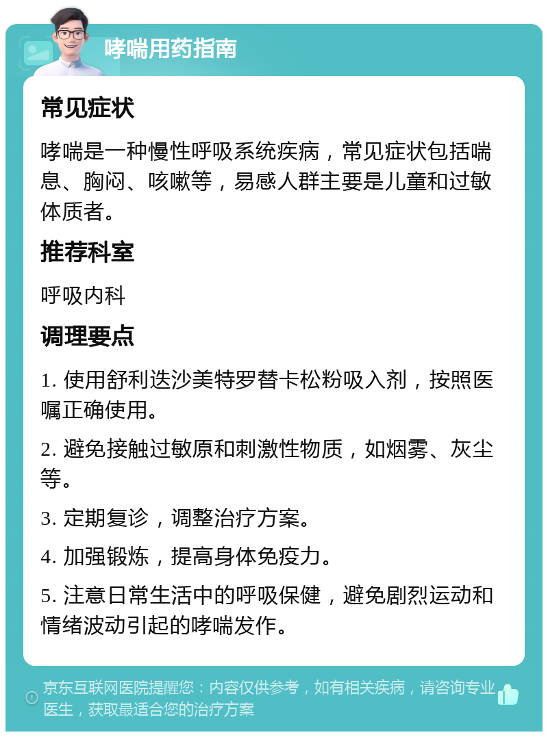 哮喘用药指南 常见症状 哮喘是一种慢性呼吸系统疾病，常见症状包括喘息、胸闷、咳嗽等，易感人群主要是儿童和过敏体质者。 推荐科室 呼吸内科 调理要点 1. 使用舒利迭沙美特罗替卡松粉吸入剂，按照医嘱正确使用。 2. 避免接触过敏原和刺激性物质，如烟雾、灰尘等。 3. 定期复诊，调整治疗方案。 4. 加强锻炼，提高身体免疫力。 5. 注意日常生活中的呼吸保健，避免剧烈运动和情绪波动引起的哮喘发作。