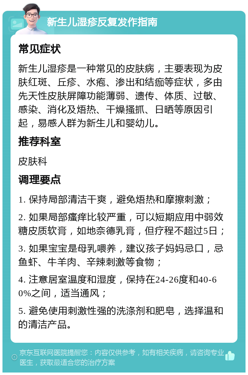 新生儿湿疹反复发作指南 常见症状 新生儿湿疹是一种常见的皮肤病，主要表现为皮肤红斑、丘疹、水疱、渗出和结痂等症状，多由先天性皮肤屏障功能薄弱、遗传、体质、过敏、感染、消化及焐热、干燥搔抓、日晒等原因引起，易感人群为新生儿和婴幼儿。 推荐科室 皮肤科 调理要点 1. 保持局部清洁干爽，避免焐热和摩擦刺激； 2. 如果局部瘙痒比较严重，可以短期应用中弱效糖皮质软膏，如地奈德乳膏，但疗程不超过5日； 3. 如果宝宝是母乳喂养，建议孩子妈妈忌口，忌鱼虾、牛羊肉、辛辣刺激等食物； 4. 注意居室温度和湿度，保持在24-26度和40-60%之间，适当通风； 5. 避免使用刺激性强的洗涤剂和肥皂，选择温和的清洁产品。