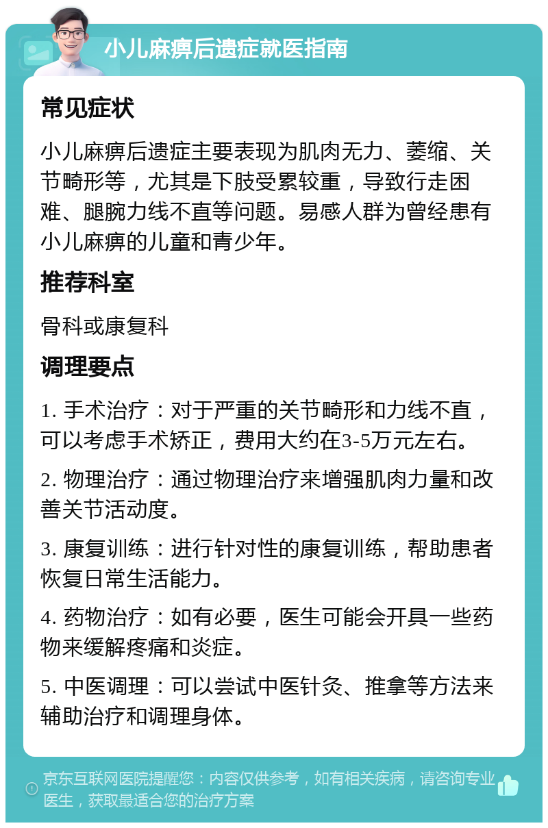 小儿麻痹后遗症就医指南 常见症状 小儿麻痹后遗症主要表现为肌肉无力、萎缩、关节畸形等，尤其是下肢受累较重，导致行走困难、腿腕力线不直等问题。易感人群为曾经患有小儿麻痹的儿童和青少年。 推荐科室 骨科或康复科 调理要点 1. 手术治疗：对于严重的关节畸形和力线不直，可以考虑手术矫正，费用大约在3-5万元左右。 2. 物理治疗：通过物理治疗来增强肌肉力量和改善关节活动度。 3. 康复训练：进行针对性的康复训练，帮助患者恢复日常生活能力。 4. 药物治疗：如有必要，医生可能会开具一些药物来缓解疼痛和炎症。 5. 中医调理：可以尝试中医针灸、推拿等方法来辅助治疗和调理身体。