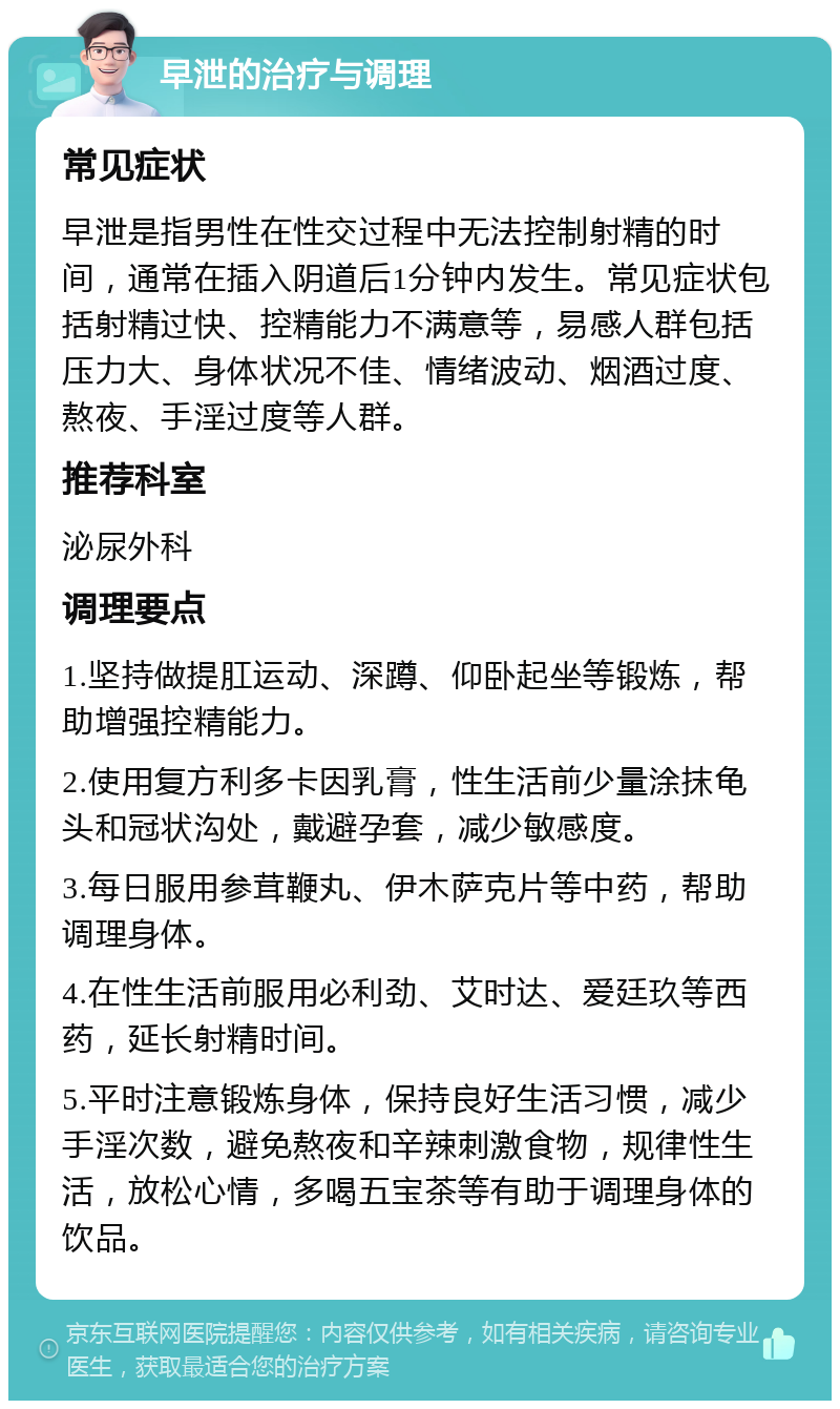 早泄的治疗与调理 常见症状 早泄是指男性在性交过程中无法控制射精的时间，通常在插入阴道后1分钟内发生。常见症状包括射精过快、控精能力不满意等，易感人群包括压力大、身体状况不佳、情绪波动、烟酒过度、熬夜、手淫过度等人群。 推荐科室 泌尿外科 调理要点 1.坚持做提肛运动、深蹲、仰卧起坐等锻炼，帮助增强控精能力。 2.使用复方利多卡因乳膏，性生活前少量涂抹龟头和冠状沟处，戴避孕套，减少敏感度。 3.每日服用参茸鞭丸、伊木萨克片等中药，帮助调理身体。 4.在性生活前服用必利劲、艾时达、爱廷玖等西药，延长射精时间。 5.平时注意锻炼身体，保持良好生活习惯，减少手淫次数，避免熬夜和辛辣刺激食物，规律性生活，放松心情，多喝五宝茶等有助于调理身体的饮品。