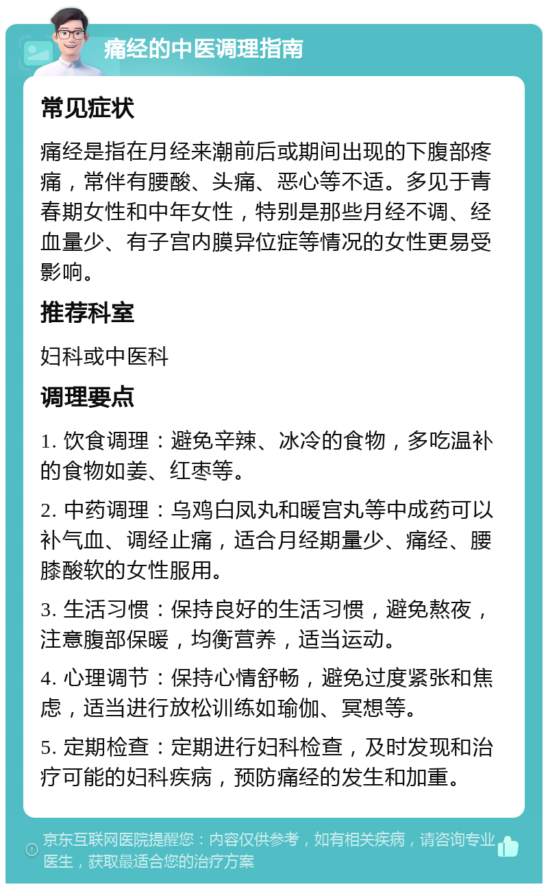 痛经的中医调理指南 常见症状 痛经是指在月经来潮前后或期间出现的下腹部疼痛，常伴有腰酸、头痛、恶心等不适。多见于青春期女性和中年女性，特别是那些月经不调、经血量少、有子宫内膜异位症等情况的女性更易受影响。 推荐科室 妇科或中医科 调理要点 1. 饮食调理：避免辛辣、冰冷的食物，多吃温补的食物如姜、红枣等。 2. 中药调理：乌鸡白凤丸和暖宫丸等中成药可以补气血、调经止痛，适合月经期量少、痛经、腰膝酸软的女性服用。 3. 生活习惯：保持良好的生活习惯，避免熬夜，注意腹部保暖，均衡营养，适当运动。 4. 心理调节：保持心情舒畅，避免过度紧张和焦虑，适当进行放松训练如瑜伽、冥想等。 5. 定期检查：定期进行妇科检查，及时发现和治疗可能的妇科疾病，预防痛经的发生和加重。