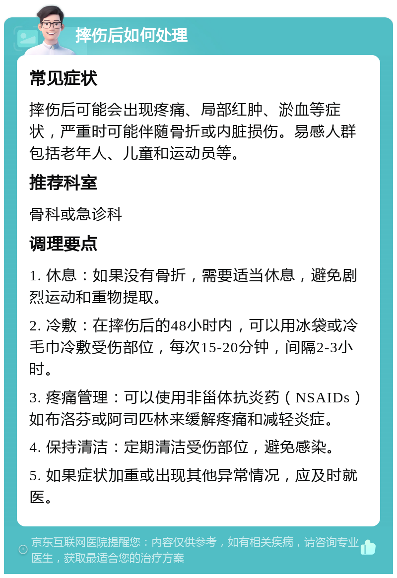 摔伤后如何处理 常见症状 摔伤后可能会出现疼痛、局部红肿、淤血等症状，严重时可能伴随骨折或内脏损伤。易感人群包括老年人、儿童和运动员等。 推荐科室 骨科或急诊科 调理要点 1. 休息：如果没有骨折，需要适当休息，避免剧烈运动和重物提取。 2. 冷敷：在摔伤后的48小时内，可以用冰袋或冷毛巾冷敷受伤部位，每次15-20分钟，间隔2-3小时。 3. 疼痛管理：可以使用非甾体抗炎药（NSAIDs）如布洛芬或阿司匹林来缓解疼痛和减轻炎症。 4. 保持清洁：定期清洁受伤部位，避免感染。 5. 如果症状加重或出现其他异常情况，应及时就医。