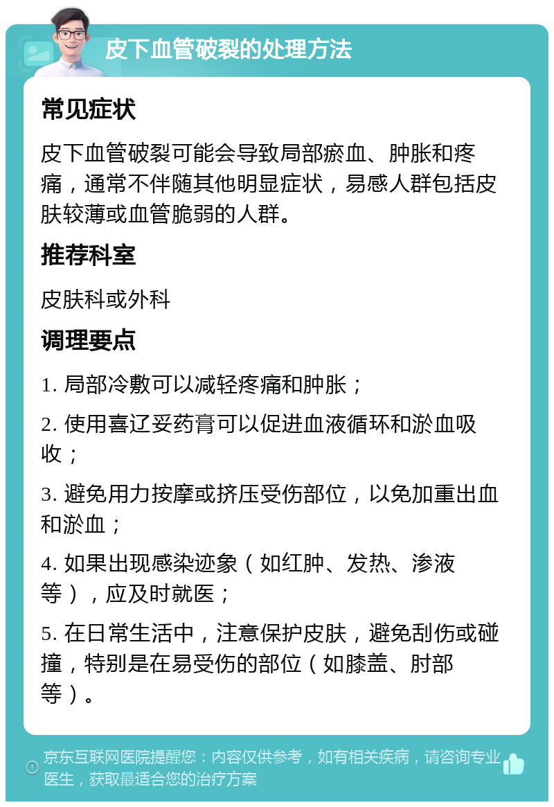 皮下血管破裂的处理方法 常见症状 皮下血管破裂可能会导致局部瘀血、肿胀和疼痛，通常不伴随其他明显症状，易感人群包括皮肤较薄或血管脆弱的人群。 推荐科室 皮肤科或外科 调理要点 1. 局部冷敷可以减轻疼痛和肿胀； 2. 使用喜辽妥药膏可以促进血液循环和淤血吸收； 3. 避免用力按摩或挤压受伤部位，以免加重出血和淤血； 4. 如果出现感染迹象（如红肿、发热、渗液等），应及时就医； 5. 在日常生活中，注意保护皮肤，避免刮伤或碰撞，特别是在易受伤的部位（如膝盖、肘部等）。