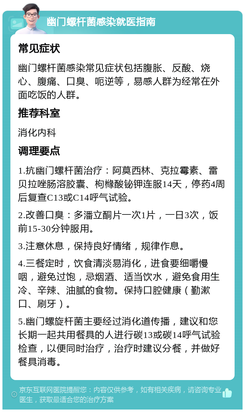 幽门螺杆菌感染就医指南 常见症状 幽门螺杆菌感染常见症状包括腹胀、反酸、烧心、腹痛、口臭、呃逆等，易感人群为经常在外面吃饭的人群。 推荐科室 消化内科 调理要点 1.抗幽门螺杆菌治疗：阿莫西林、克拉霉素、雷贝拉唑肠溶胶囊、枸橼酸铋钾连服14天，停药4周后复查C13或C14呼气试验。 2.改善口臭：多潘立酮片一次1片，一日3次，饭前15-30分钟服用。 3.注意休息，保持良好情绪，规律作息。 4.三餐定时，饮食清淡易消化，进食要细嚼慢咽，避免过饱，忌烟酒、适当饮水，避免食用生冷、辛辣、油腻的食物。保持口腔健康（勤漱口、刷牙）。 5.幽门螺旋杆菌主要经过消化道传播，建议和您长期一起共用餐具的人进行碳13或碳14呼气试验检查，以便同时治疗，治疗时建议分餐，并做好餐具消毒。