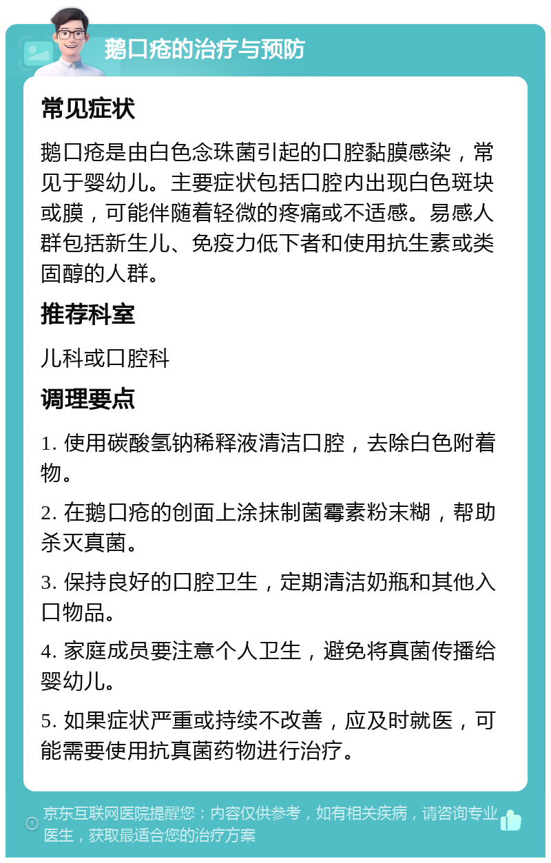 鹅口疮的治疗与预防 常见症状 鹅口疮是由白色念珠菌引起的口腔黏膜感染，常见于婴幼儿。主要症状包括口腔内出现白色斑块或膜，可能伴随着轻微的疼痛或不适感。易感人群包括新生儿、免疫力低下者和使用抗生素或类固醇的人群。 推荐科室 儿科或口腔科 调理要点 1. 使用碳酸氢钠稀释液清洁口腔，去除白色附着物。 2. 在鹅口疮的创面上涂抹制菌霉素粉末糊，帮助杀灭真菌。 3. 保持良好的口腔卫生，定期清洁奶瓶和其他入口物品。 4. 家庭成员要注意个人卫生，避免将真菌传播给婴幼儿。 5. 如果症状严重或持续不改善，应及时就医，可能需要使用抗真菌药物进行治疗。