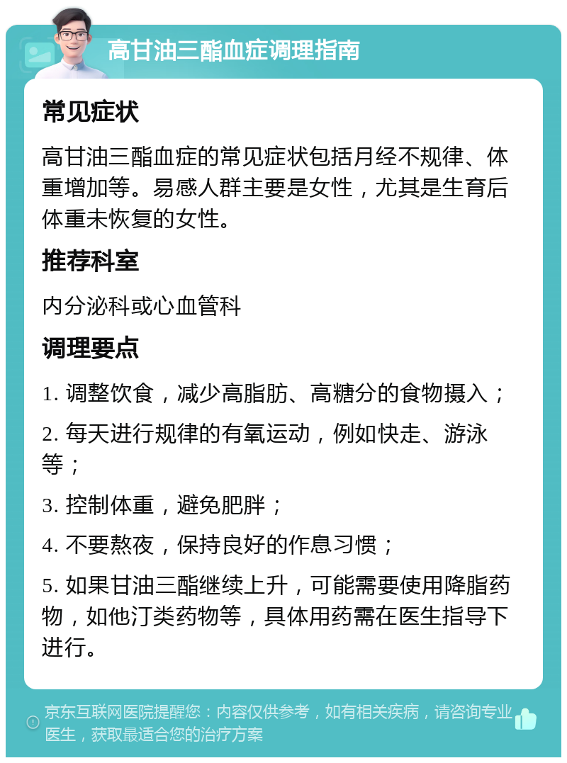 高甘油三酯血症调理指南 常见症状 高甘油三酯血症的常见症状包括月经不规律、体重增加等。易感人群主要是女性，尤其是生育后体重未恢复的女性。 推荐科室 内分泌科或心血管科 调理要点 1. 调整饮食，减少高脂肪、高糖分的食物摄入； 2. 每天进行规律的有氧运动，例如快走、游泳等； 3. 控制体重，避免肥胖； 4. 不要熬夜，保持良好的作息习惯； 5. 如果甘油三酯继续上升，可能需要使用降脂药物，如他汀类药物等，具体用药需在医生指导下进行。