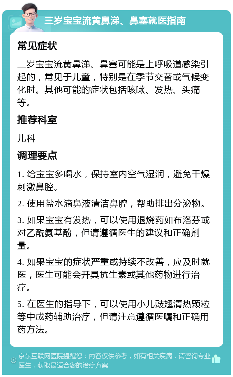 三岁宝宝流黄鼻涕、鼻塞就医指南 常见症状 三岁宝宝流黄鼻涕、鼻塞可能是上呼吸道感染引起的，常见于儿童，特别是在季节交替或气候变化时。其他可能的症状包括咳嗽、发热、头痛等。 推荐科室 儿科 调理要点 1. 给宝宝多喝水，保持室内空气湿润，避免干燥刺激鼻腔。 2. 使用盐水滴鼻液清洁鼻腔，帮助排出分泌物。 3. 如果宝宝有发热，可以使用退烧药如布洛芬或对乙酰氨基酚，但请遵循医生的建议和正确剂量。 4. 如果宝宝的症状严重或持续不改善，应及时就医，医生可能会开具抗生素或其他药物进行治疗。 5. 在医生的指导下，可以使用小儿豉翘清热颗粒等中成药辅助治疗，但请注意遵循医嘱和正确用药方法。