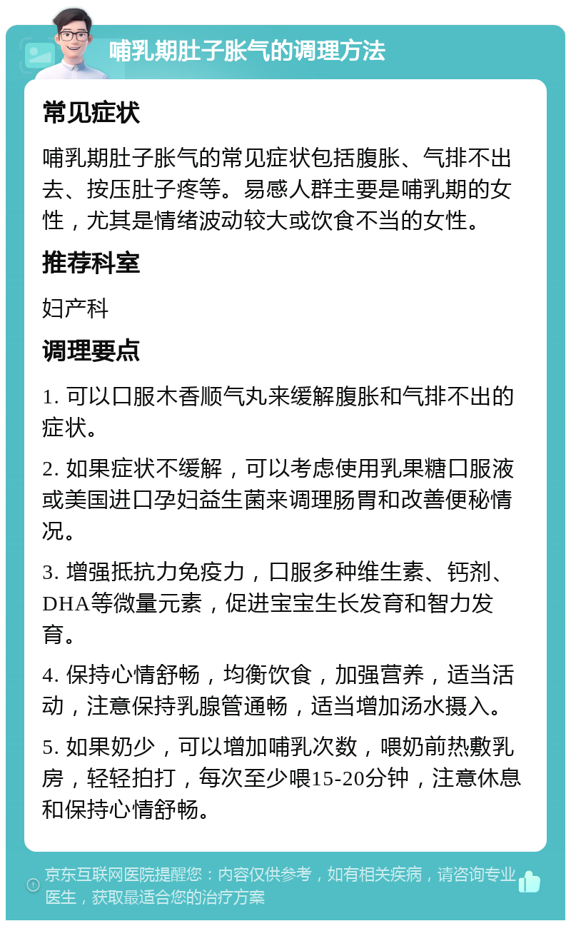 哺乳期肚子胀气的调理方法 常见症状 哺乳期肚子胀气的常见症状包括腹胀、气排不出去、按压肚子疼等。易感人群主要是哺乳期的女性，尤其是情绪波动较大或饮食不当的女性。 推荐科室 妇产科 调理要点 1. 可以口服木香顺气丸来缓解腹胀和气排不出的症状。 2. 如果症状不缓解，可以考虑使用乳果糖口服液或美国进口孕妇益生菌来调理肠胃和改善便秘情况。 3. 增强抵抗力免疫力，口服多种维生素、钙剂、DHA等微量元素，促进宝宝生长发育和智力发育。 4. 保持心情舒畅，均衡饮食，加强营养，适当活动，注意保持乳腺管通畅，适当增加汤水摄入。 5. 如果奶少，可以增加哺乳次数，喂奶前热敷乳房，轻轻拍打，每次至少喂15-20分钟，注意休息和保持心情舒畅。