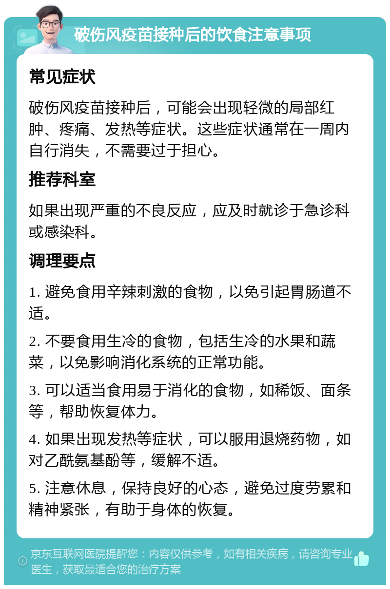 破伤风疫苗接种后的饮食注意事项 常见症状 破伤风疫苗接种后，可能会出现轻微的局部红肿、疼痛、发热等症状。这些症状通常在一周内自行消失，不需要过于担心。 推荐科室 如果出现严重的不良反应，应及时就诊于急诊科或感染科。 调理要点 1. 避免食用辛辣刺激的食物，以免引起胃肠道不适。 2. 不要食用生冷的食物，包括生冷的水果和蔬菜，以免影响消化系统的正常功能。 3. 可以适当食用易于消化的食物，如稀饭、面条等，帮助恢复体力。 4. 如果出现发热等症状，可以服用退烧药物，如对乙酰氨基酚等，缓解不适。 5. 注意休息，保持良好的心态，避免过度劳累和精神紧张，有助于身体的恢复。