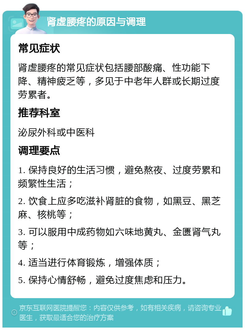 肾虚腰疼的原因与调理 常见症状 肾虚腰疼的常见症状包括腰部酸痛、性功能下降、精神疲乏等，多见于中老年人群或长期过度劳累者。 推荐科室 泌尿外科或中医科 调理要点 1. 保持良好的生活习惯，避免熬夜、过度劳累和频繁性生活； 2. 饮食上应多吃滋补肾脏的食物，如黑豆、黑芝麻、核桃等； 3. 可以服用中成药物如六味地黄丸、金匮肾气丸等； 4. 适当进行体育锻炼，增强体质； 5. 保持心情舒畅，避免过度焦虑和压力。