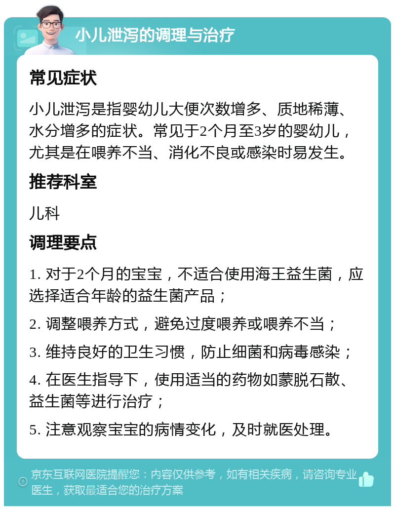 小儿泄泻的调理与治疗 常见症状 小儿泄泻是指婴幼儿大便次数增多、质地稀薄、水分增多的症状。常见于2个月至3岁的婴幼儿，尤其是在喂养不当、消化不良或感染时易发生。 推荐科室 儿科 调理要点 1. 对于2个月的宝宝，不适合使用海王益生菌，应选择适合年龄的益生菌产品； 2. 调整喂养方式，避免过度喂养或喂养不当； 3. 维持良好的卫生习惯，防止细菌和病毒感染； 4. 在医生指导下，使用适当的药物如蒙脱石散、益生菌等进行治疗； 5. 注意观察宝宝的病情变化，及时就医处理。