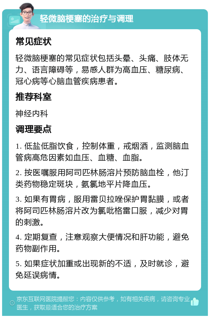 轻微脑梗塞的治疗与调理 常见症状 轻微脑梗塞的常见症状包括头晕、头痛、肢体无力、语言障碍等，易感人群为高血压、糖尿病、冠心病等心脑血管疾病患者。 推荐科室 神经内科 调理要点 1. 低盐低脂饮食，控制体重，戒烟酒，监测脑血管病高危因素如血压、血糖、血脂。 2. 按医嘱服用阿司匹林肠溶片预防脑血栓，他汀类药物稳定斑块，氨氯地平片降血压。 3. 如果有胃病，服用雷贝拉唑保护胃黏膜，或者将阿司匹林肠溶片改为氯吡格雷口服，减少对胃的刺激。 4. 定期复查，注意观察大便情况和肝功能，避免药物副作用。 5. 如果症状加重或出现新的不适，及时就诊，避免延误病情。