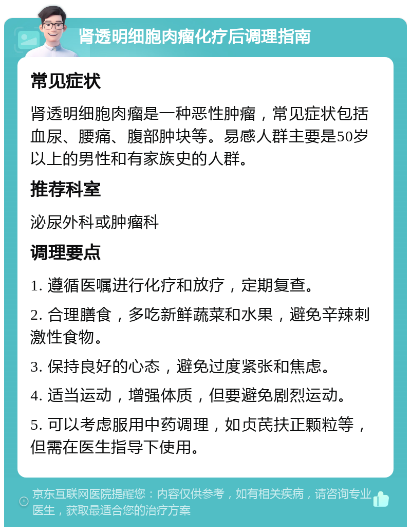 肾透明细胞肉瘤化疗后调理指南 常见症状 肾透明细胞肉瘤是一种恶性肿瘤，常见症状包括血尿、腰痛、腹部肿块等。易感人群主要是50岁以上的男性和有家族史的人群。 推荐科室 泌尿外科或肿瘤科 调理要点 1. 遵循医嘱进行化疗和放疗，定期复查。 2. 合理膳食，多吃新鲜蔬菜和水果，避免辛辣刺激性食物。 3. 保持良好的心态，避免过度紧张和焦虑。 4. 适当运动，增强体质，但要避免剧烈运动。 5. 可以考虑服用中药调理，如贞芪扶正颗粒等，但需在医生指导下使用。