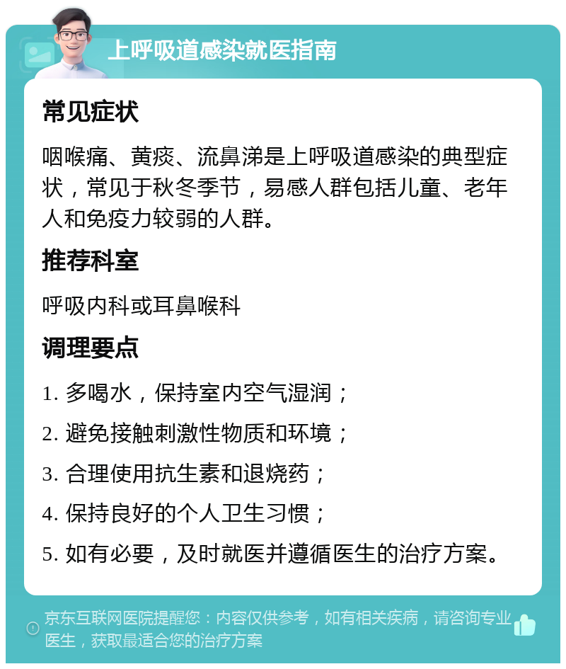 上呼吸道感染就医指南 常见症状 咽喉痛、黄痰、流鼻涕是上呼吸道感染的典型症状，常见于秋冬季节，易感人群包括儿童、老年人和免疫力较弱的人群。 推荐科室 呼吸内科或耳鼻喉科 调理要点 1. 多喝水，保持室内空气湿润； 2. 避免接触刺激性物质和环境； 3. 合理使用抗生素和退烧药； 4. 保持良好的个人卫生习惯； 5. 如有必要，及时就医并遵循医生的治疗方案。