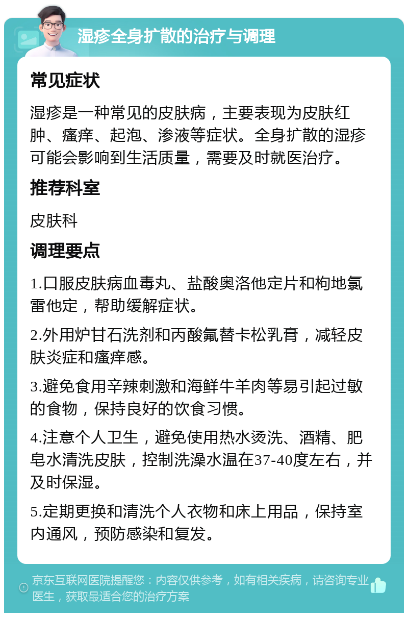 湿疹全身扩散的治疗与调理 常见症状 湿疹是一种常见的皮肤病，主要表现为皮肤红肿、瘙痒、起泡、渗液等症状。全身扩散的湿疹可能会影响到生活质量，需要及时就医治疗。 推荐科室 皮肤科 调理要点 1.口服皮肤病血毒丸、盐酸奥洛他定片和枸地氯雷他定，帮助缓解症状。 2.外用炉甘石洗剂和丙酸氟替卡松乳膏，减轻皮肤炎症和瘙痒感。 3.避免食用辛辣刺激和海鲜牛羊肉等易引起过敏的食物，保持良好的饮食习惯。 4.注意个人卫生，避免使用热水烫洗、酒精、肥皂水清洗皮肤，控制洗澡水温在37-40度左右，并及时保湿。 5.定期更换和清洗个人衣物和床上用品，保持室内通风，预防感染和复发。