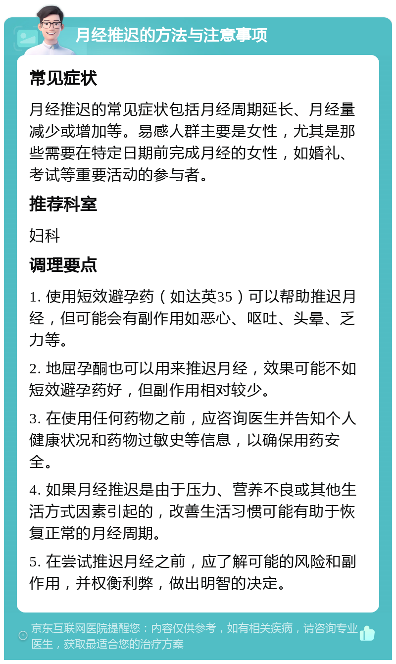 月经推迟的方法与注意事项 常见症状 月经推迟的常见症状包括月经周期延长、月经量减少或增加等。易感人群主要是女性，尤其是那些需要在特定日期前完成月经的女性，如婚礼、考试等重要活动的参与者。 推荐科室 妇科 调理要点 1. 使用短效避孕药（如达英35）可以帮助推迟月经，但可能会有副作用如恶心、呕吐、头晕、乏力等。 2. 地屈孕酮也可以用来推迟月经，效果可能不如短效避孕药好，但副作用相对较少。 3. 在使用任何药物之前，应咨询医生并告知个人健康状况和药物过敏史等信息，以确保用药安全。 4. 如果月经推迟是由于压力、营养不良或其他生活方式因素引起的，改善生活习惯可能有助于恢复正常的月经周期。 5. 在尝试推迟月经之前，应了解可能的风险和副作用，并权衡利弊，做出明智的决定。