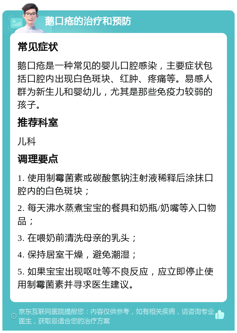 鹅口疮的治疗和预防 常见症状 鹅口疮是一种常见的婴儿口腔感染，主要症状包括口腔内出现白色斑块、红肿、疼痛等。易感人群为新生儿和婴幼儿，尤其是那些免疫力较弱的孩子。 推荐科室 儿科 调理要点 1. 使用制霉菌素或碳酸氢钠注射液稀释后涂抹口腔内的白色斑块； 2. 每天沸水蒸煮宝宝的餐具和奶瓶/奶嘴等入口物品； 3. 在喂奶前清洗母亲的乳头； 4. 保持居室干燥，避免潮湿； 5. 如果宝宝出现呕吐等不良反应，应立即停止使用制霉菌素并寻求医生建议。