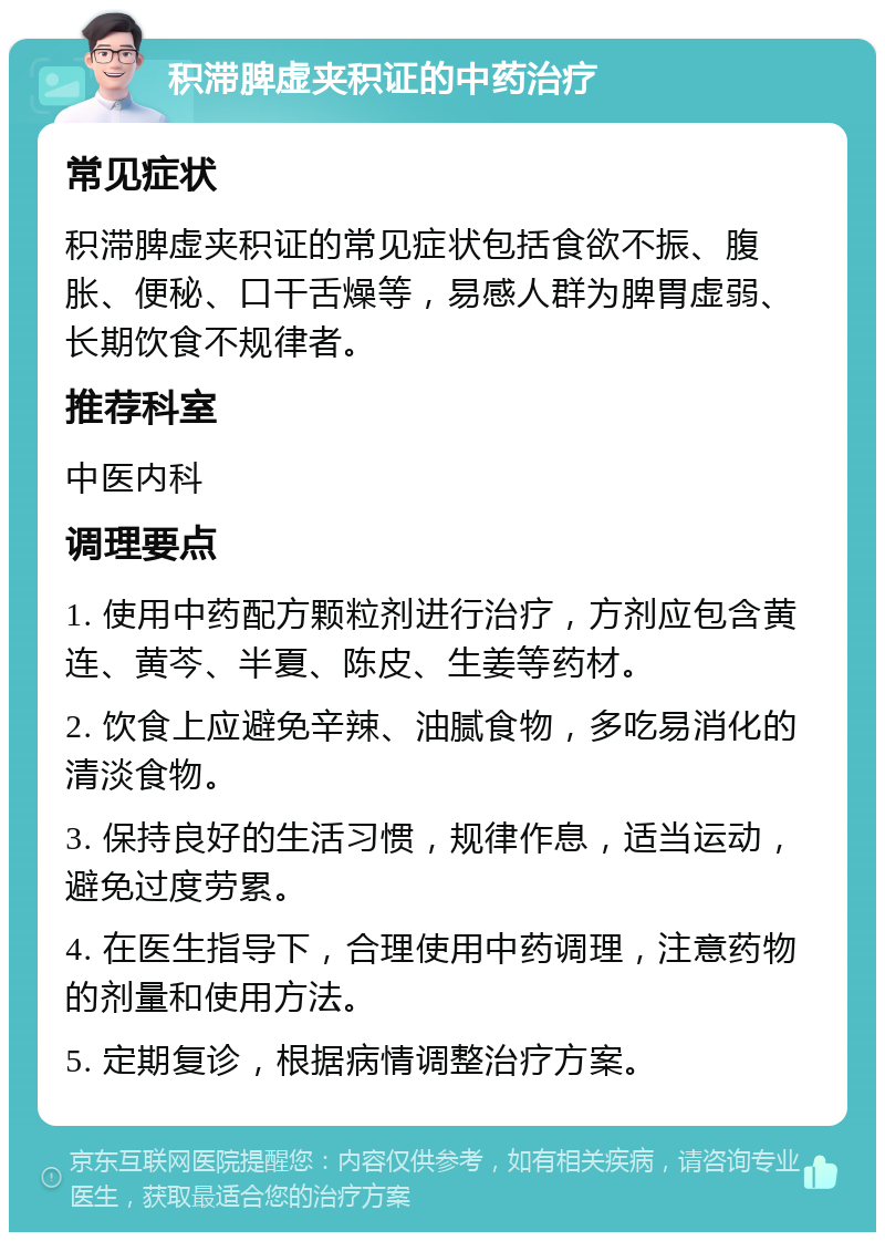 积滞脾虚夹积证的中药治疗 常见症状 积滞脾虚夹积证的常见症状包括食欲不振、腹胀、便秘、口干舌燥等，易感人群为脾胃虚弱、长期饮食不规律者。 推荐科室 中医内科 调理要点 1. 使用中药配方颗粒剂进行治疗，方剂应包含黄连、黄芩、半夏、陈皮、生姜等药材。 2. 饮食上应避免辛辣、油腻食物，多吃易消化的清淡食物。 3. 保持良好的生活习惯，规律作息，适当运动，避免过度劳累。 4. 在医生指导下，合理使用中药调理，注意药物的剂量和使用方法。 5. 定期复诊，根据病情调整治疗方案。