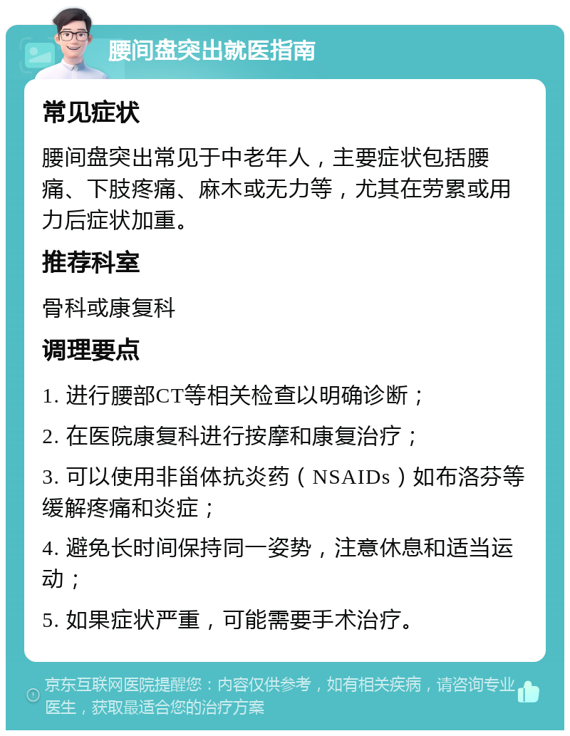 腰间盘突出就医指南 常见症状 腰间盘突出常见于中老年人，主要症状包括腰痛、下肢疼痛、麻木或无力等，尤其在劳累或用力后症状加重。 推荐科室 骨科或康复科 调理要点 1. 进行腰部CT等相关检查以明确诊断； 2. 在医院康复科进行按摩和康复治疗； 3. 可以使用非甾体抗炎药（NSAIDs）如布洛芬等缓解疼痛和炎症； 4. 避免长时间保持同一姿势，注意休息和适当运动； 5. 如果症状严重，可能需要手术治疗。