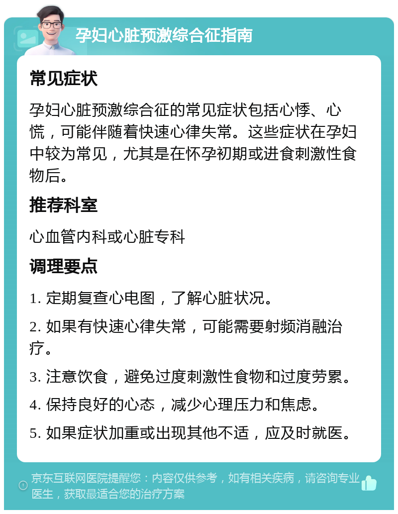 孕妇心脏预激综合征指南 常见症状 孕妇心脏预激综合征的常见症状包括心悸、心慌，可能伴随着快速心律失常。这些症状在孕妇中较为常见，尤其是在怀孕初期或进食刺激性食物后。 推荐科室 心血管内科或心脏专科 调理要点 1. 定期复查心电图，了解心脏状况。 2. 如果有快速心律失常，可能需要射频消融治疗。 3. 注意饮食，避免过度刺激性食物和过度劳累。 4. 保持良好的心态，减少心理压力和焦虑。 5. 如果症状加重或出现其他不适，应及时就医。