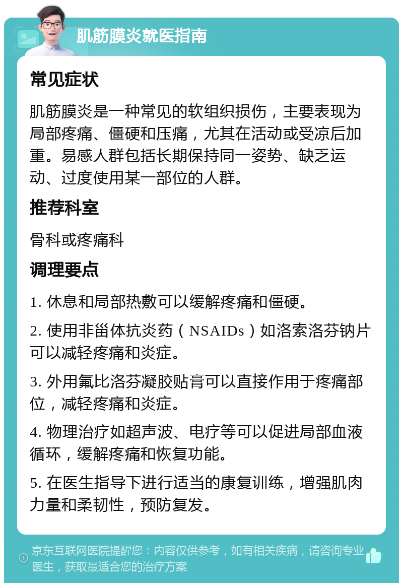 肌筋膜炎就医指南 常见症状 肌筋膜炎是一种常见的软组织损伤，主要表现为局部疼痛、僵硬和压痛，尤其在活动或受凉后加重。易感人群包括长期保持同一姿势、缺乏运动、过度使用某一部位的人群。 推荐科室 骨科或疼痛科 调理要点 1. 休息和局部热敷可以缓解疼痛和僵硬。 2. 使用非甾体抗炎药（NSAIDs）如洛索洛芬钠片可以减轻疼痛和炎症。 3. 外用氟比洛芬凝胶贴膏可以直接作用于疼痛部位，减轻疼痛和炎症。 4. 物理治疗如超声波、电疗等可以促进局部血液循环，缓解疼痛和恢复功能。 5. 在医生指导下进行适当的康复训练，增强肌肉力量和柔韧性，预防复发。