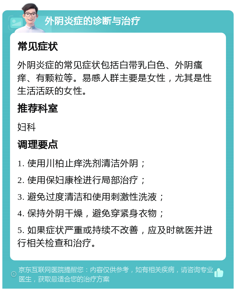 外阴炎症的诊断与治疗 常见症状 外阴炎症的常见症状包括白带乳白色、外阴瘙痒、有颗粒等。易感人群主要是女性，尤其是性生活活跃的女性。 推荐科室 妇科 调理要点 1. 使用川柏止痒洗剂清洁外阴； 2. 使用保妇康栓进行局部治疗； 3. 避免过度清洁和使用刺激性洗液； 4. 保持外阴干燥，避免穿紧身衣物； 5. 如果症状严重或持续不改善，应及时就医并进行相关检查和治疗。