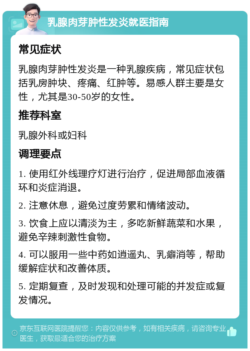 乳腺肉芽肿性发炎就医指南 常见症状 乳腺肉芽肿性发炎是一种乳腺疾病，常见症状包括乳房肿块、疼痛、红肿等。易感人群主要是女性，尤其是30-50岁的女性。 推荐科室 乳腺外科或妇科 调理要点 1. 使用红外线理疗灯进行治疗，促进局部血液循环和炎症消退。 2. 注意休息，避免过度劳累和情绪波动。 3. 饮食上应以清淡为主，多吃新鲜蔬菜和水果，避免辛辣刺激性食物。 4. 可以服用一些中药如逍遥丸、乳癖消等，帮助缓解症状和改善体质。 5. 定期复查，及时发现和处理可能的并发症或复发情况。