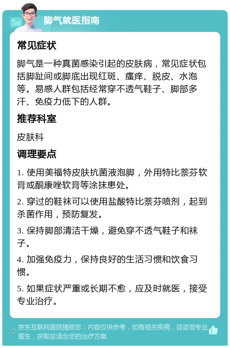 脚气就医指南 常见症状 脚气是一种真菌感染引起的皮肤病，常见症状包括脚趾间或脚底出现红斑、瘙痒、脱皮、水泡等。易感人群包括经常穿不透气鞋子、脚部多汗、免疫力低下的人群。 推荐科室 皮肤科 调理要点 1. 使用美福特皮肤抗菌液泡脚，外用特比萘芬软膏或酮康唑软膏等涂抹患处。 2. 穿过的鞋袜可以使用盐酸特比萘芬喷剂，起到杀菌作用，预防复发。 3. 保持脚部清洁干燥，避免穿不透气鞋子和袜子。 4. 加强免疫力，保持良好的生活习惯和饮食习惯。 5. 如果症状严重或长期不愈，应及时就医，接受专业治疗。