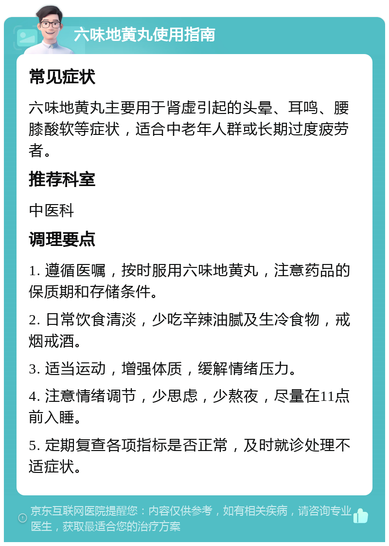 六味地黄丸使用指南 常见症状 六味地黄丸主要用于肾虚引起的头晕、耳鸣、腰膝酸软等症状，适合中老年人群或长期过度疲劳者。 推荐科室 中医科 调理要点 1. 遵循医嘱，按时服用六味地黄丸，注意药品的保质期和存储条件。 2. 日常饮食清淡，少吃辛辣油腻及生冷食物，戒烟戒酒。 3. 适当运动，增强体质，缓解情绪压力。 4. 注意情绪调节，少思虑，少熬夜，尽量在11点前入睡。 5. 定期复查各项指标是否正常，及时就诊处理不适症状。